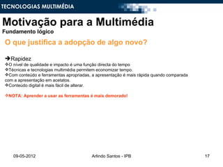 TECNOLOGIAS MULTIMÉDIA


Motivação para a Multimédia
Fundamento lógico

 O que justifica a adopção de algo novo?

 Rapidez
 O nível de qualidade e impacto é uma função directa do tempo
 Técnicas e tecnologias multimédia permitem economizar tempo.
 Com conteúdo e ferramentas apropriadas, a apresentação é mais rápida quando comparada
 com a apresentação em acetatos.
 Conteúdo digital é mais fácil de alterar.

 NOTA: Aprender a usar as ferramentas é mais demorado!




     09-05-2012                          Arlindo Santos - IPB                             17
 
