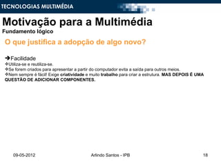 TECNOLOGIAS MULTIMÉDIA


Motivação para a Multimédia
Fundamento lógico

 O que justifica a adopção de algo novo?

 Facilidade
 Utiliza-se e reutiliza-se.
 Se forem criados para apresentar a partir do computador evita a saída para outros meios.
 Nem sempre é fácil! Exige criatividade e muito trabalho para criar a estrutura. MAS DEPOIS É UMA
 QUESTÃO DE ADICIONAR COMPONENTES.




     09-05-2012                            Arlindo Santos - IPB                                  18
 