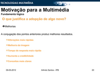 TECNOLOGIAS MULTIMÉDIA


Motivação para a Multimédia
Fundamento lógico

 O que justifica a adopção de algo novo?

 Melhorias


A conjugação dos pontos anteriores produz melhores resultados.

    Alterações mais rápidas

    Melhoria da imagem

    Tempo de resposta mais rápida

    Aumenta a credibilidade

    Conceitos mais claros



    09-05-2012                       Arlindo Santos - IPB        20
 