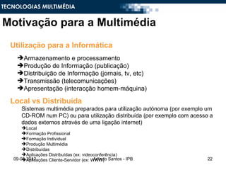 TECNOLOGIAS MULTIMÉDIA


Motivação para a Multimédia
  Utilização para a Informática
    Armazenamento e processamento
    Produção de Informação (publicação)
    Distribuição de Informação (jornais, tv, etc)
    Transmissão (telecomunicações)
    Apresentação (interacção homem-máquina)

  Local vs Distribuída
      Sistemas multimédia preparados para utilização autónoma (por exemplo um
      CD-ROM num PC) ou para utilização distribuída (por exemplo com acesso a
      dados externos através de uma ligação internet)
       Local
       Formação Profissional
       Formação Individual
       Produção Multimédia
       Distribuídas
       Aplicações Distribuídas (ex: videoconferência)
   09-05-2012
       Aplicações Cliente-Servidor (ex: WWW) Santos - IPB
                                          Arlindo                          22
 