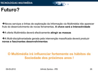 TECNOLOGIAS MULTIMÉDIA


Futuro?

 Novos serviços e linhas de exploração da Informação via Multimédia irão aparecer
 fruto do desenvolvimento de novas ferramentas. A chave será a Interactividade

 A oferta Multimédia deverá efectivamente atingir as massas

 A Multi-disciplinariadade gerada pela intervenção massificada deverá produzir
 novos e fascinantes desenvolvimentos




      O Multimédia irá influenciar fortemente os hábitos da
               Sociedade dos próximos anos !


    09-05-2012                     Arlindo Santos - IPB                           26
 