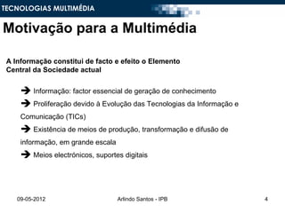 TECNOLOGIAS MULTIMÉDIA


Motivação para a Multimédia

 A Informação constitui de facto e efeito o Elemento
 Central da Sociedade actual


      Informação: factor essencial de geração de conhecimento
      Proliferação devido à Evolução das Tecnologias da Informação e
     Comunicação (TICs)
      Existência de meios de produção, transformação e difusão de
     informação, em grande escala
      Meios electrónicos, suportes digitais



    09-05-2012                      Arlindo Santos - IPB                4
 