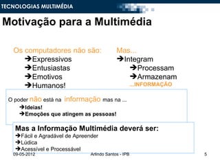 TECNOLOGIAS MULTIMÉDIA


Motivação para a Multimédia

   Os computadores não são:                  Mas...
      Expressivos                           Integram
      Entusiastas                              Processam
      Emotivos                                 Armazenam
      Humanos!                                        ...INFORMAÇÃO

  O poder não está na informação mas na ...
      Ideias!
      Emoções que atingem as pessoas!

    Mas a Informação Multimédia deverá ser:
    Fácil e Agradável de Apreender
    Lúdica
    Acessível e Processável
   09-05-2012                   Arlindo Santos - IPB                   5
 