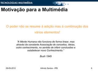 TECNOLOGIAS MULTIMÉDIA


Motivação para a Multimédia


   O poder não se resume à adição mas à combinação dos
                                vários elementos!

                 “A Mente Humana não funciona de forma linear, mas
                através da constante Associação de conceitos, ideias,
                outro conhecimento, no sentido de inferir conclusões e
                          estabelecer novo Conhecimento.”

                                     Bush 1945



   09-05-2012                         Arlindo Santos - IPB               6
 