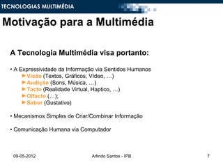 TECNOLOGIAS MULTIMÉDIA


Motivação para a Multimédia

  A Tecnologia Multimédia visa portanto:

  • A Expressividade da Informação via Sentidos Humanos
       ►Visão (Textos, Gráficos, Vídeo, …)
       ►Audição (Sons, Música, …)
       ►Tacto (Realidade Virtual, Haptico, …)
       ►Olfacto (…);
       ►Sabor (Gustativo)

  • Mecanismos Simples de Criar/Combinar Informação

  • Comunicação Humana via Computador



   09-05-2012                   Arlindo Santos - IPB      7
 