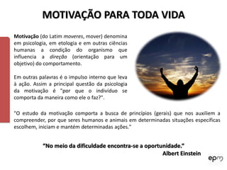 MOTIVAÇÃO PARA TODA VIDA
Motivação (do Latim moveres, mover) denomina
em psicologia, em etologia e em outras ciências
humanas a condição do organismo que
influencia a direção (orientação para um
objetivo) do comportamento.

Em outras palavras é o impulso interno que leva
à ação. Assim a principal questão da psicologia
da motivação é "por que o indivíduo se
comporta da maneira como ele o faz?".

"O estudo da motivação comporta a busca de princípios (gerais) que nos auxiliem a
compreender, por que seres humanos e animais em determinadas situações específicas
escolhem, iniciam e mantém determinadas ações."


           “No meio da dificuldade encontra-se a oportunidade.”
                                                       Albert Einstein
 