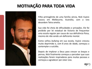 MOTIVAÇÃO PARA TODA VIDA

        Filho primogênito de uma família sérvia, Nick Vujicic
        nasceu em Melbourne, Austrália, com a rara
        desordem Tetra-amelia.

        Sua vida foi cheia de dificuldades e privações. Ele foi
        proibido por lei estadual de Victoria de frequentar
        uma escola regular por causa de sua deficiência física,
        mesmo ele não sendo um deficiente mental.

        Como sofreu bullying em sua escola, Vujicic cresceu
        muito deprimido e, com 8 anos de idade, começou a
        contemplar o suicídio.

        Depois de implorar a Deus para crescer os braços e
        pernas, Nick finalmente começou a perceber que suas
        realizações foram inspiradoras para muitas pessoas e
        começou a agradecer por estar vivo.
 