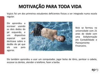MOTIVAÇÃO PARA TODA VIDA
Vujicic foi um dos primeiros estudantes deficientes físicos a ser integrado numa escola
regular.

Ele aprendeu a
escrever usando
                                                                  Nick se formou na
os dois dedos do
                                                                  universidade com 21
pé esquerdo, e
                                                                  anos de idade com
um      dispositivo
                                                                  uma bidiplomação
especial       que
                                                                  em Contabilidade e
deslizava sobre o
                                                                  Planejamento
dedão do pé que
                                                                  Financeiro.
ele usa para
agarrar.


Ele também aprendeu a usar um computador, jogar bolas de tênis, pentear o cabelo,
escovar os dentes, atender o telefone, fazer a barba.
 