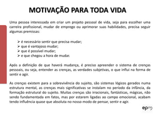 MOTIVAÇÃO PARA TODA VIDA
Uma pessoa interessada em criar um projeto pessoal de vida, seja para escolher uma
carreira profissional, mudar de emprego ou aprimorar suas habilidades, precisa seguir
algumas premissas:

     é necessário sentir que precisa mudar;
     que é vantajoso mudar;
     que é possível mudar;
     e que chegou a hora de mudar.

Após a definição de que haverá mudança, é preciso apreender o sistema de crenças
pessoais, ou seja, entender as crenças, as verdades subjetivas, o que influi na forma de
sentir e agir.

As crenças existem para a sobrevivência do sujeito, são sistemas lógicos gerados numa
estrutura mental, as crenças mais significativas se instalam no período da infância, da
formação estrutural do sujeito. Muitas crenças são irracionais, fantásticas, mágicas, não
sendo fundamentada em fatos, mas por estarem ligadas ao campo emocional, acabam
tendo influência quase que absoluta no nosso modo de pensar, sentir e agir.
 