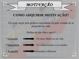 COMO ADQUIRIR MOTIVAÇÃO? Ela pode surgir pela própria curiosidade ou pela vontade de se progredir na vida; Defina na sua vida o que é: Essencial     Os seus objetivos na vida Importante   O conhecimento e os estudos Acidental     Acontecimentos efêmeros 