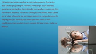 Várias teorias tentam explicar a motivação, porém a Teoria dos
dois fatores proposta por Frederick Herzberg é a que aborda a
questão da satisfação e da motivação no trabalho como sendo dois
fenômenos distintos. Para ele a satisfação no trabalho não é capaz
por si só de influenciar de forma permanente o comportamento do
empregado; já a motivação quando presente torna-o mais
equilibrado, mais produtivo com vontade de fazer mais e cada vez
Melhor.
 