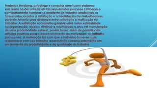 Frederick Herzberg, psicólogo e consultor americano elaborou
sua teoria na década de 60. Em seus estudos procurou conhecer o
comportamento humano no ambiente de trabalho analisando os
fatores relacionados à satisfação e à insatisfação dos trabalhadores;
para ele haveria uma diferença entre satisfação e motivação no
trabalho. A satisfação no trabalho garante uma maior estabilidade
na organização, ajuda a diminuir a rotatividade e atua na manutenção
de uma produtividade estável, porém baixa, além de permitir criar
atitudes positivas para o desenvolvimento da motivação; no trabalho
por sua vez, a motivação faz com que o indivíduo torne-se mais
responsável com seu trabalho repercutindo consequentemente em
um aumento da produtividade e da qualidade do trabalho
 