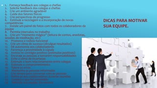 DICAS PARA MOTIVAR
SUA EQUIPE.
 1. Forneça feedback aos colegas e chefias
2. Solicite feedback dos colegas e chefias
3. Crie um ambiente agradável
4. Cuide dos fatores físicos
5. Crie perspectivas de progresso
6. Estimule a reciclagem e a incorporação de novas
competências
7. Instale um painel de fotos com todos os colaboradores da
equipe
8. Permita intervalos no trabalho
9. Crie um “momento mágico” (leitura de contos, anedotas,
sessões de meditação, etc)
10. Promova o rodízio funcional
11. Crie um clima de sucesso (divulgue resultados)
12. Dê autonomia aos colaboradores
13. Favoreça a proximidade à cúpula
14. Invista no contágio positivo (estímulos positivos)
15. Encoraje as pessoas a tomarem responsabilidades
16. Evite o clima de incertezas
17. Estimule o bom relacionamento entre colegas
18. Estimule o comprometimento
19. Tolere os erros
20. Mantenha as pessoas informadas
21. Crie tempo para conversar com as pessoas
22. Refira-se aos colaboradores durante reuniões
23. Cumpra o que foi prometido
24. Defenda sua equipe. Ela merece
 
