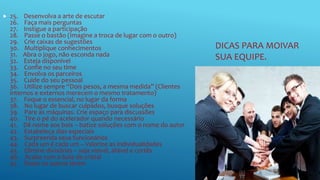 DICAS PARA MOIVAR
SUA EQUIPE.
 25. Desenvolva a arte de escutar
26. Faça mais perguntas
27. Instigue a participação
28. Passe o bastão (Imagine a troca de lugar com o outro)
29. Crie caixas de sugestões
30. Multiplique conhecimentos
31. Abra o jogo, não esconda nada
32. Esteja disponível
33. Confie no seu time
34. Envolva os parceiros
35. Cuide do seu pessoal
36. Utilize sempre “Dois pesos, a mesma medida” (Clientes
internos e externos merecem o mesmo tratamento)
37. Foque o essencial, no lugar da forma
38. No lugar de buscar culpados, busque soluções
39. Pare as máquinas. Crie espaço para discussões
40. Tire o pé do acelerador quando necessário
41. Dê nome aos bois – batize soluções com o nome do autor
42. Estabeleça dias especiais
43. Surpreenda seus funcionários
44. Cada um é cada um – Valorize as individualidades
45. Elimine divisórias – seja visível, afável e cortês
46. Acabe com a bola de cristal
47. Deixe os outros lerem
 