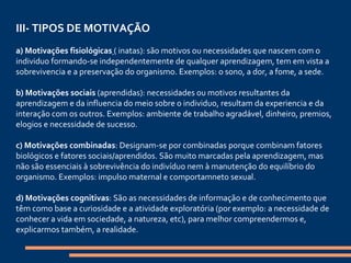 III- TIPOS DE MOTIVAÇÃO   a) Motivações fisiológicas   ( inatas): são motivos ou necessidades que nascem com o individuo formando-se independentemente de qualquer aprendizagem, tem em vista a sobrevivencia e a preservação do organismo. Exemplos: o sono, a dor, a fome, a sede.   b) Motivações sociais  (aprendidas): necessidades ou motivos resultantes da aprendizagem e da influencia do meio sobre o individuo, resultam da experiencia e da interação com os outros. Exemplos: ambiente de trabalho agradável, dinheiro, premios, elogios e necessidade de sucesso.   c) Motivações combinadas : Designam-se por combinadas porque combinam fatores biológicos e fatores sociais/aprendidos. São muito marcadas pela aprendizagem, mas não são essenciais à sobrevivência do indivíduo nem à manutenção do equilíbrio do organismo. Exemplos: impulso maternal e comportamneto sexual.   d) Motivações cognitivas : São as necessidades de informação e de conhecimento que têm como base a curiosidade e a atividade exploratória (por exemplo: a necessidade de conhecer a vida em sociedade, a natureza, etc), para melhor compreendermos e, explicarmos também, a realidade. 