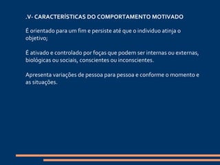 . V- CARACTERÍSTICAS DO COMPORTAMENTO MOTIVADO   É orientado para um fim e persiste até que o individuo atinja o objetivo; É ativado e controlado por foças que podem ser internas ou externas, biológicas ou sociais, conscientes ou inconscientes. Apresenta variações de pessoa para pessoa e conforme o momento e as situações.   