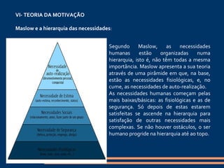 VI- TEORIA DA MOTIVAÇÃO   Maslow e a hierarquia das necessidades :   Segundo Maslow, as necessidades humanas estão organizadas numa hierarquia, isto é, não têm todas a mesma importância. Maslow apresenta a sua teoria através de uma pirâmide em que, na base, estão as necessidades fisiológicas, e, no cume, as necessidades de auto-realização. As necessidades humanas começam pelas mais baixas/básicas: as fisiológicas e as de segurança. Só depois de estas estarem satisfeitas se ascende na hierarquia para satisfação de outras necessidades mais complexas. Se não houver ostáculos, o ser humano progride na hierarquia até ao topo. 
