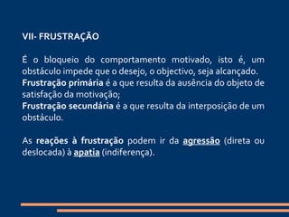   VII- FRUSTRAÇÃO    É o bloqueio do comportamento motivado, isto é, um obstáculo impede que o desejo, o objectivo, seja alcançado.  Frustração primária  é a que resulta da ausência do objeto de satisfação da motivação;  Frustração secundária  é a que resulta da interposição de um obstáculo.   As  reações à frustração  podem ir da  agressão  (direta ou deslocada) à  apatia  (indiferença).    