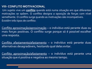   VIII- CONFLITO MOTIVACIONAL   Um sujeito vive um  conflito  quando está numa situação em que diferentes motivações se opõem. O conflito designa a oposição de forças com nível semelhante. O conflito surge quando as motivações são incompatíveis. Existêm três tipos de conflito :   Conflito aproximação/aproximação  – o indivíduo está perante duas ou mais forças positivas. O conflito surge porque só é possível escolher uma resposta. Conflito afastamento/afastamento  – o indivíduo está perante duas alternativas desagradáveis, hesitando qual delas evitar. Conflito aproximação/afastamento  – o indivíduo está perante uma situação que é positiva e negativa ao mesmo tempo. 