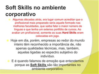 Soft Skills no ambiente
corporativo
 Algumas décadas atrás, era lugar comum acreditar que o
profissional mais preparado seria aquele formado nas
melhores faculdades, que saiba falar o maior número de
línguas e que tenha um extenso portfólio de cursos. Ao
avaliar um profissional, somente as suas Hard Skills eram
colocadas em jogo.
 Hoje em dia, porém, empresas ao redor do mundo
inteiro têm reconhecido a importância de, não
apenas qualidades técnicas, mas, também,
aquelas ligadas ao espectro subjetivo do
indivíduo.
 E é quando falamos de emoção que entendemos
porque as Soft Skills são tão importantes no
ambiente corporativo.
 
