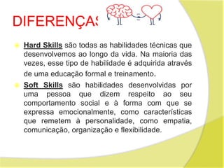 DIFERENÇAS
 Hard Skills são todas as habilidades técnicas que
desenvolvemos ao longo da vida. Na maioria das
vezes, esse tipo de habilidade é adquirida através
de uma educação formal e treinamento.
 Soft Skills são habilidades desenvolvidas por
uma pessoa que dizem respeito ao seu
comportamento social e à forma com que se
expressa emocionalmente, como características
que remetem à personalidade, como empatia,
comunicação, organização e flexibilidade.
 