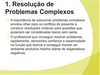 1. Resolução de
Problemas Complexos
 A importância de solucionar problemas complexos
envolve olhar para os conflitos do presente e
construir resoluções criativas para questões que
poderiam ser consideradas becos sem saída.
 O profissional que consegue resolver problemas
rapidamente, demonstra confiança e assertividade
na função que exerce e consegue manter um
ambiente produtivo mesmo diante de diagnósticos
negativos.
 