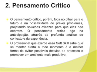 2. Pensamento Crítico
 O pensamento crítico, porém, foca no olhar para o
futuro e na possibilidade de prever problemas,
projetando soluções eficazes para que eles não
ocorram. O pensamento crítico age na
antecipação, através da profunda análise do
contexto e da experiência.
 O profissional que exerce essa Soft Skill sabe que
se manter alerta a todo momento é a melhor
forma de evitar possíveis desvios do processo e
promover um ambiente mais produtivo.
 