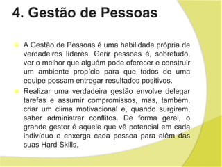 4. Gestão de Pessoas
 A Gestão de Pessoas é uma habilidade própria de
verdadeiros líderes. Gerir pessoas é, sobretudo,
ver o melhor que alguém pode oferecer e construir
um ambiente propício para que todos de uma
equipe possam entregar resultados positivos.
 Realizar uma verdadeira gestão envolve delegar
tarefas e assumir compromissos, mas, também,
criar um clima motivacional e, quando surgirem,
saber administrar conflitos. De forma geral, o
grande gestor é aquele que vê potencial em cada
indivíduo e enxerga cada pessoa para além das
suas Hard Skills.
 