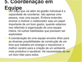 5. Coordenação em
Equipe
 Um traço que vai além da gestão individual é a
capacidade de coordenar, não apenas uma
pessoa, mas uma equipe. Embora entender,
ensinar e motivar o colaborador seja um papel
importante de um bom gestor, quando estamos
nos referindo à organização de uma equipe
inteira, há outras habilidades que precisam ser
exploradas.
 A coordenação de uma equipe envolve olhar para
as diversas possibilidades de construção de um
time que trabalha em sinergia e impulsionar o
melhor cenário para a criação de um ambiente
mais produtivo e saudável. Há necessidade de ser
um bom líder para todos.
 