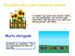 Dê crédito para quem realmente merece
A verdade é que quanto mais você der crédito
aos seus subordinados, mas eles lhe trarão
novas idéias. Não tome para si um crédito que
não lhe pertence. Dê crédito.

Muito obrigado
Acostume-se a agradecer. Faça
do agradecimento um hábito em
sua vida.

 