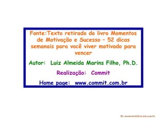 Fonte:Texto retirado do livro Momentos
de Motivação e Sucesso – 52 dicas
semanais para você viver motivado para
vencer
Autor: Luiz Almeida Marins Filho, Ph.D.
Realização: Commit
Home page: www.commit.com.br

By momentofeliz@uol.com.br

 