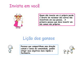 Invista em você
Quem não investe em si próprio perde
o direito de reclamar dos outros não
investirem em sua pessoa. A
primeira pessoa que deve investir em
nós somos nós próprios.

Lição dos gansos
Pessoas que compartilham uma direção
comum e senso de comunidade, podem
atingir seus objetivos mais rápido e
facilmente.

 