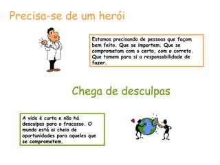 Precisa-se de um herói
Estamos precisando de pessoas que façam
bem feito. Que se importem. Que se
comprometam com o certo, com o correto.
Que tomem para si a responsabilidade de
fazer.

Chega de desculpas
A vida é curta e não há
desculpas para o fracasso. O
mundo está ai cheio de
oportunidades para aqueles que
se comprometem.

 
