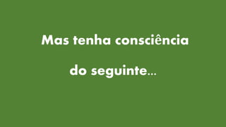 Mas tenha consciência
do seguinte...
 
