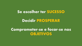 Se escolher ter SUCESSO
Decidir PROSPERAR
Comprometer-se e focar-se nos
OBJETIVOS
 
