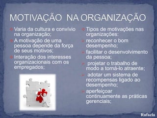  Varia da cultura e convívio
na organização;
 A motivação de uma
pessoa depende da força
de seus motivos;
 Interação dos interesses
organizacionais com os
empregados;
 Tipos de motivações nas
organizações:
 reconhecer o bom
desempenho;
 facilitar o desenvolvimento
da pessoa;
 projetar o trabalho de
modo a torná-lo atraente;
 adotar um sistema de
recompensas ligado ao
desempenho;
 aperfeiçoar
continuamente as práticas
gerenciais;
Rafaela
 