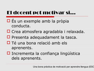 El docent pot motivar si...
 És un exemple amb la pròpia
  conducta.
 Crea atmosfera agradabla i relaxada.
 Presenta adequadament la tasca.
 Té una bona relació amb els
  aprenents.
 Incrementa la confiança lingüística
  dels aprenents.

            Una bona pràctica de motivació per aprendre llengua (ESO
 