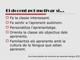 El docent pot motivar si...
 Fa la classe interessant.
 Fa sentir a l’aprenent autònom.
 Personalitza l’aprenantatge.
 Orienta la classe als objectius dels
  aprenents.
 Familiaritza els aprenents amb la
  cultura de la llengua que estan
  aprenent.

             Una bona pràctica de motivació per aprendre llengua (ESO
 