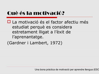 Què és la motivació?
 La motivació és el factor afectiu més
  estudiat perquè es considera
  estretament lligat a l’èxit de
  l’aprenantatge.
(Gardner i Lambert, 1972)




             Una bona pràctica de motivació per aprendre llengua (ESO
 