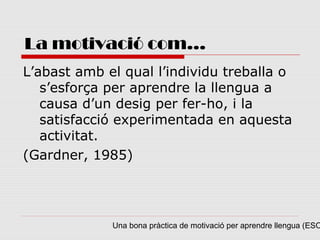 La motivació com...
L’abast amb el qual l’individu treballa o
   s’esforça per aprendre la llengua a
   causa d’un desig per fer-ho, i la
   satisfacció experimentada en aquesta
   activitat.
(Gardner, 1985)




             Una bona pràctica de motivació per aprendre llengua (ESO
 