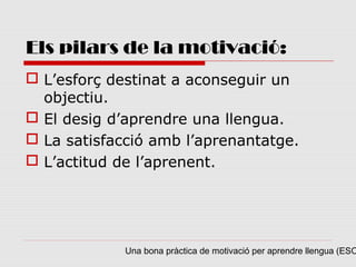 Els pilars de la motivació:
 L’esforç destinat a aconseguir un
  objectiu.
 El desig d’aprendre una llengua.
 La satisfacció amb l’aprenantatge.
 L’actitud de l’aprenent.




             Una bona pràctica de motivació per aprendre llengua (ESO
 