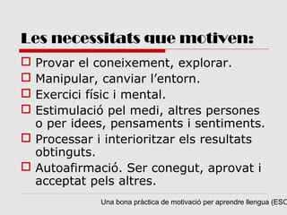 Les necessitats que motiven:
 Provar el coneixement, explorar.
 Manipular, canviar l’entorn.
 Exercici físic i mental.
 Estimulació pel medi, altres persones
  o per idees, pensaments i sentiments.
 Processar i interioritzar els resultats
  obtinguts.
 Autoafirmació. Ser conegut, aprovat i
  acceptat pels altres.
             Una bona pràctica de motivació per aprendre llengua (ESO
 