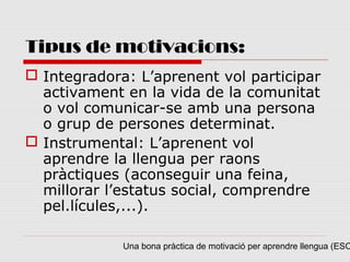 Tipus de motivacions:
 Integradora: L’aprenent vol participar
  activament en la vida de la comunitat
  o vol comunicar-se amb una persona
  o grup de persones determinat.
 Instrumental: L’aprenent vol
  aprendre la llengua per raons
  pràctiques (aconseguir una feina,
  millorar l’estatus social, comprendre
  pel.lícules,...).

             Una bona pràctica de motivació per aprendre llengua (ESO
 