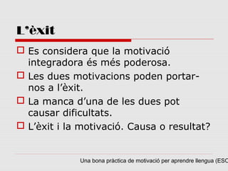 L’èxit
 Es considera que la motivació
  integradora és més poderosa.
 Les dues motivacions poden portar-
  nos a l’èxit.
 La manca d’una de les dues pot
  causar dificultats.
 L’èxit i la motivació. Causa o resultat?


             Una bona pràctica de motivació per aprendre llengua (ESO
 