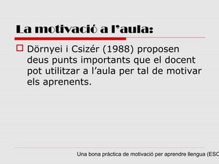 La motivació a l’aula:
 Dörnyei i Csizér (1988) proposen
  deus punts importants que el docent
  pot utilitzar a l’aula per tal de motivar
  els aprenents.




              Una bona pràctica de motivació per aprendre llengua (ESO
 