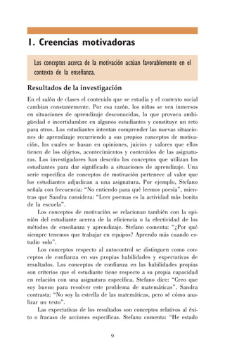 1. Creencias motivadoras
Los conceptos acerca de la motivación actúan favorablemente en el
contexto de la enseñanza.
Resultados de la investigación
En el salón de clases el contenido que se estudia y el contexto social
cambian constantemente. Por esa razón, los niños se ven inmersos
en situaciones de aprendizaje desconocidas, lo que provoca ambigüedad e incertidumbre en algunos estudiantes y constituye un reto
para otros. Los estudiantes intentan comprender las nuevas situaciones de aprendizaje recurriendo a sus propios conceptos de motivación, los cuales se basan en opiniones, juicios y valores que ellos
tienen de los objetos, acontecimientos y contenidos de las asignaturas. Los investigadores han descrito los conceptos que utilizan los
estudiantes para dar significado a situaciones de aprendizaje. Una
serie específica de conceptos de motivación pertenece al valor que
los estudiantes adjudican a una asignatura. Por ejemplo, Stefano
señala con frecuencia: “No entiendo para qué leemos poesía”, mientras que Sandra considera: “Leer poemas es la actividad más bonita
de la escuela”.
Los conceptos de motivación se relacionan también con la opinión del estudiante acerca de la eficiencia o la efectividad de los
métodos de enseñanza y aprendizaje. Stefano comenta: “¿Por qué
siempre tenemos que trabajar en equipos? Aprendo más cuando estudio solo”.
Los conceptos respecto al autocontrol se distinguen como conceptos de confianza en sus propias habilidades y expectativas de
resultados. Los conceptos de confianza en las habilidades propias
son criterios que el estudiante tiene respecto a su propia capacidad
en relación con una asignatura específica. Stefano dice: “Creo que
soy bueno para resolver este problema de matemáticas”. Sandra
contrasta: “No soy la estrella de las matemáticas, pero sé cómo analizar un texto”.
Las expectativas de los resultados son conceptos relativos al éxito o fracaso de acciones específicas. Stefano comenta: “He estado
9

 