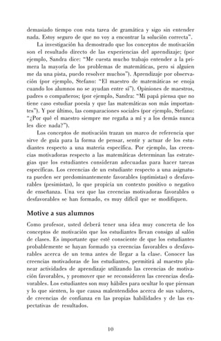 demasiado tiempo con esta tarea de gramática y sigo sin entender
nada. Estoy seguro de que no voy a encontrar la solución correcta”.
La investigación ha demostrado que los conceptos de motivación
son el resultado directo de las experiencias del aprendizaje; (por
ejemplo, Sandra dice: “Me cuesta mucho trabajo entender a la primera la mayoría de los problemas de matemáticas, pero si alguien
me da una pista, puedo resolver muchos”). Aprendizaje por observación (por ejemplo, Stefano: “El maestro de matemáticas se enoja
cuando los alumnos no se ayudan entre sí”). Opiniones de maestros,
padres o compañeros; (por ejemplo, Sandra: “Mi papá piensa que no
tiene caso estudiar poesía y que las matemáticas son más importantes”). Y por último, las comparaciones sociales (por ejemplo, Stefano:
“¿Por qué el maestro siempre me regaña a mí y a los demás nunca
les dice nada?”).
Los conceptos de motivación trazan un marco de referencia que
sirve de guía para la forma de pensar, sentir y actuar de los estudiantes respecto a una materia específica. Por ejemplo, las creencias motivadoras respecto a las matemáticas determinan las estrategias que los estudiantes consideran adecuadas para hacer tareas
específicas. Los creencias de un estudiante respecto a una asignatura pueden ser predominantemente favorables (optimistas) o desfavorables (pesimistas), lo que propicia un contexto positivo o negativo
de enseñanza. Una vez que las creencias motivadoras favorables o
desfavorables se han formado, es muy difícil que se modifiquen.

Motive a sus alumnos
Como profesor, usted deberá tener una idea muy concreta de los
conceptos de motivación que los estudiantes llevan consigo al salón
de clases. Es importante que esté consciente de que los estudiantes
probablemente se hayan formado ya creencias favorables o desfavorables acerca de un tema antes de llegar a la clase. Conocer las
creencias motivadoras de los estudiantes, permitirá al maestro planear actividades de aprendizaje utilizando las creencias de motivación favorables, y promover que se reconsideren las creencias desfavorables. Los estudiantes son muy hábiles para ocultar lo que piensan
y lo que sienten, lo que causa malentendidos acerca de sus valores,
de creencias de confianza en las propias habilidades y de las expectativas de resultados.

10

 