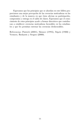 Esperamos que los principios que se abordan en este folleto proporcionen una mejor percepción de las creencias motivadoras en los
estudiantes y de la manera en que éstos afectan su participación,
compromiso y entrega en el salón de clases. Esperamos que el conocimiento de estos principios ayude a formar directrices que contribuyan a establecer creencias motivadoras favorables en los estudiantes y que les permitan externar las creencias desfavorables.
Referencias: Pintrich (2001), Skinner (1995), Stipek (1988) y
Vermeer, Boekaerts y Seegers (2000).

11

 