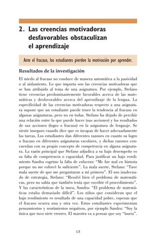 2. Las creencias motivadoras
desfavorables obstaculizan
el aprendizaje
Ante el fracaso, los estudiantes pierden la motivación por aprender.
Resultados de la investigación
El miedo al fracaso no conduce de manera automática a la pasividad
o al aislamiento. Lo que importa son las creencias motivadoras que
se han atribuido al tema de una asignatura. Por ejemplo, Stefano
tiene creencias predominantemente favorables acerca de las matemáticas y desfavorables acerca del aprendizaje de la lengua. La
especificidad de las creencias motivadoras respecto a una asignatura supone que un estudiante puede tener la tendencia al fracaso en
algunas asignaturas, pero no en todas. Stefano ha dejado de percibir
una relación entre lo que puede hacer (sus acciones) y los resultados
de sus acciones (logro o fracaso) en la asignatura de lenguaje. Se
siente inseguro cuando dice que es incapaz de hacer adecuadamente
las tareas. Los estudiantes dan diferentes razones en cuanto su logro
o fracaso en diferentes asignaturas escolares, y dichas razones concuerdan con su propio concepto de competencia en alguna asignatura. La razón principal que Stefano adjudica a su bajo desempeño es
su falta de competencia o capacidad. Para justificar un bajo rendimiento Sandra esgrime la falta de esfuerzo: “Me fue mal en historia
porque no me esforcé lo suficiente”. La mala suerte, Stefano: “Tuve
mala suerte de que me preguntaran a mí primero”. El uso inadecuado de estrategia, Stefano: “Resolví bien el problema de matemáticas, pero no sabía que también tenía que escribir el procedimiento”.
Y las características de la tarea, Sandra: “El problema de matemáticas estaba demasiado difícil”. Los niños que consideran que el
bajo rendimiento es resultado de una capacidad pobre, esperan que
el fracaso ocurra una y otra vez. Estos estudiantes experimentan
pensamientos y sentimientos negativos, por ejemplo Sandra: “Soy la
única que tuvo siete errores. El maestro va a pensar que soy “burra”.

13

 