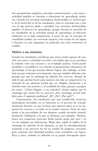 Los pensamientos negativos asociados constantemente a una tarea o
actividad también se vinculan a situaciones de aprendizaje similares. Cuando las creencias motivadoras desfavorables se vuelven parte de la teoría del yo de los estudiantes, éstas se activarán una y otra
vez, lo que provoca duda y ansiedad. Las creencias desfavorables
impiden el proceso de aprendizaje, porque desvían la atención de
los estudiantes de la actividad misma de aprendizaje al enfocarse
solamente en su baja competencia. A pesar de que el concepto de
causalidad cambia, sus creencias respecto a las causas de sus logros
y fracasos en una asignatura en particular son muy resistentes al
cambio.

Motive a sus alumnos
Cuando los estudiantes consideran que nunca serán capaces de concluir una tarea o actividad con éxito, esto indica que ya no perciben
la relación entre sus acciones y un resultado positivo. Usted puede
ayudarlos a reestablecer esa relación al proporcionar situaciones de
aprendizaje en las que puedan obtener logros. Sin embargo, no bastará con que contesten correctamente, sino que también deberán comprender por qué la estrategia de solución fue correcta, además de
todo lo que puedan hacer para mejorar aún más su competencia. La
atención de sus alumnos tendrá que ser dirigida claramente a la
relación entre sus acciones y el resultado de éstas, gracias a preguntas como: “¿Cómo llegaste a esa solución? ¿Cómo supiste que la
estrategia que usaste fue la correcta? ¿Esa estrategia servirá también para el siguiente problema? ¿Sí? ¿No? ¿Por qué?”.
Curiosamente, los estudiantes que han establecido creencias
motivadoras favorables no se interesan en el proceso de retroalimentación descrito, ya que lo único que quieren saber es si su respuesta fue correcta o si están en el camino correcto. Trate de estar
atento a las necesidades de sus alumnos cuando necesiten retroalimentación. Enfóquese a lo que ya dominan, por ejemplo: “Stefano,
tienes tres respuestas correctas. Estás mucho mejor que ayer”, en
vez de enfatizar sus deficiencias. Mejor aún, señale la solidez de la
estrategia de solución de los alumnos, ya que la retroalimentación
orientada a los procesos les da un sentido de progreso, necesario
para construir una identidad positiva como estudiante con logros.
Poco a poco, estimule la reflexión en su propio desempeño (auto-

14

 